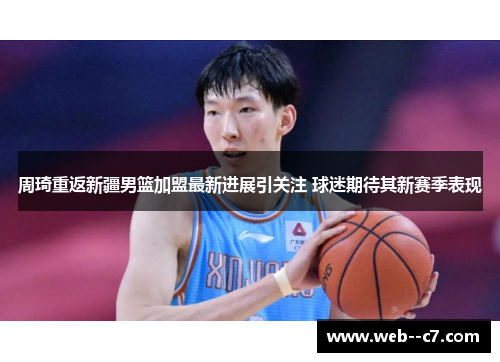 周琦重返新疆男篮加盟最新进展引关注 球迷期待其新赛季表现