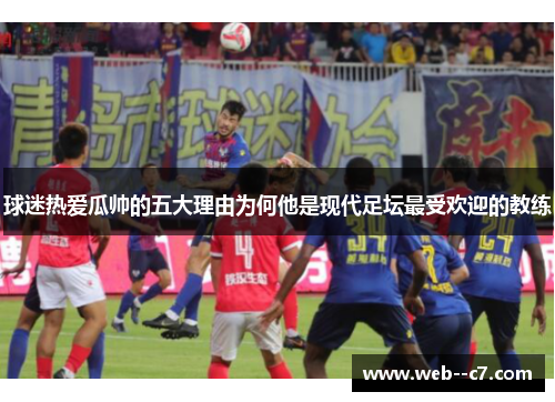 球迷热爱瓜帅的五大理由为何他是现代足坛最受欢迎的教练